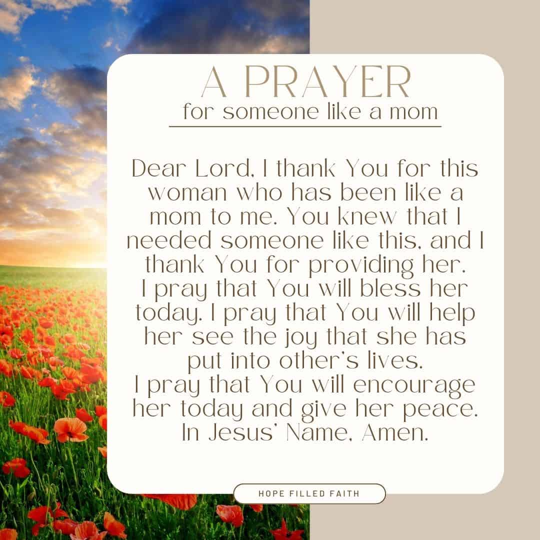 Short Prayers for Mothers at Hope Filled Faith.  A prayer for someone like a mom

Dear Lord, I thank You for this woman who has been like a mom to me. You knew that I needed someone like this, and I thank You for providing her.
I pray that You will bless her today. I pray that You will help her see the joy that she has put into other’s lives.
I pray that You will encourage her today and give her peace. In Jesus’ Name, Amen.
