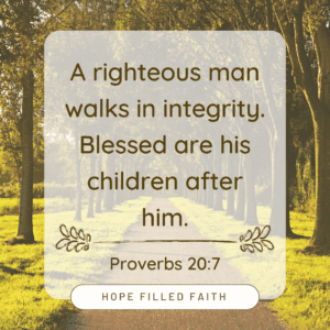 A righteous man walks in integrity. Blessed are his children after him. Proverbs 20:7 Verses on walking with God at Hopefilledfaith