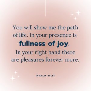 You will show me the path of life. In your presence is fullness of joy. In your right hand there are pleasures forever more.  Psalm 16:11 at Hope Filled Faith - Bible Verses about joy and happiness