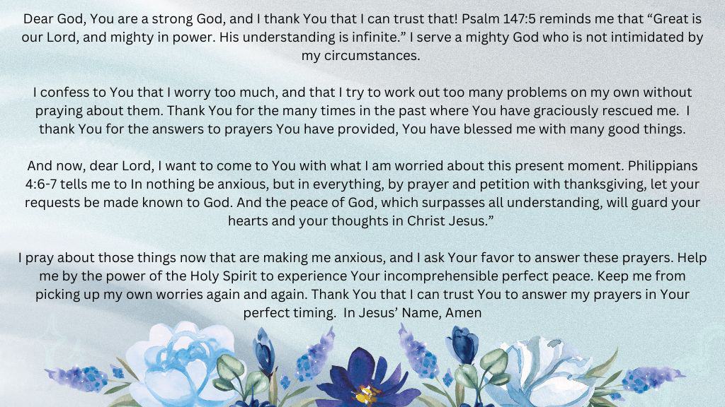 A prayer to Stop Worrying at Hope Filled Faith - decorative floral background - Dear God, You are a strong God, and I thank You that I can trust that! Psalm 147:5 reminds me that “Great is our Lord, and mighty in power. His understanding is infinite.” I serve a mighty God who is not intimidated by my circumstances.  I confess to You that I worry too much, and that I try to work out too many problems on my own without praying about them. Thank You for the many times in the past where You have graciously rescued me.  I thank You for the answers to prayers You have provided, You have blessed me with many good things. And now, dear Lord, I want to come to You with what I am worried about this present moment. Philippians 4:6-7 tells me to In nothing be anxious, but in everything, by prayer and petition with thanksgiving, let your requests be made known to God. And the peace of God, which surpasses all understanding, will guard your hearts and your thoughts in Christ Jesus.” I pray about those things now that are making me anxious, and I ask Your favor to answer these prayers. Help me by the power of the Holy Spirit to experience Your incomprehensible perfect peace. Keep me from picking up my own worries again and again. Thank You that I can trust You to answer my prayers in Your perfect timing.  In Jesus’ Name, Amen